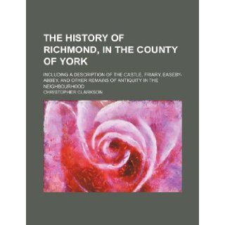 The History of Richmond, in the County of York; Including a Description of the Castle, Friary, Easeby Abbey, and Other Remains of Antiquity in the Nei Christopher Clarkson 9781231459768 Books