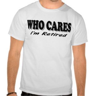Who Cares   I'm Retired T shirts