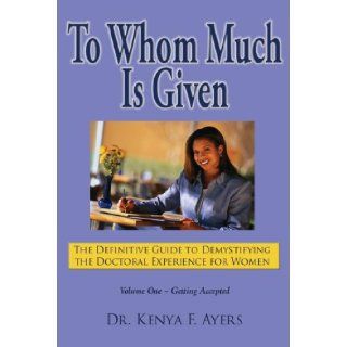 To Whom Much is Given The Definitive Guide to Demystifying the Doctoral Experience for Women, Vol. 1 Getting Accepted Dr. Kenya F. Ayers 9780977946808 Books