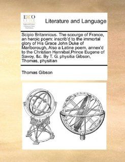 Scipio Britannicus. The scourge of France, an heroic poem inscrib'd to the immortal glory of His Grace John Duke of Marlborough, Also a Latine poem,By T. G. physitia Gibson, Thomas, physitian (9781171391982) Thomas Gibson Books