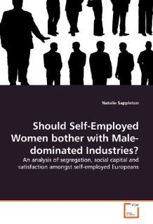 Should Self Employed Women bother with Male dominated Industries? An analysis of segregation, social capital and satisfaction amongst self employed Europeans (9783639178630) Natalie Sappleton Books