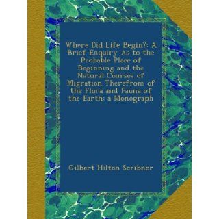 Where Did Life Begin? A Brief Enquiry As to the Probable Place of Beginning and the Natural Courses of Migration Therefrom of the Flora and Fauna of the Earth; a Monograph Gilbert Hilton Scribner Books