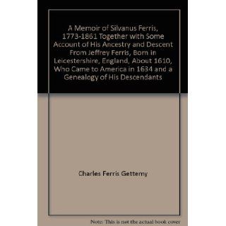 A Memoir of Silvanus Ferris, 1773 1861 Together with Some Account of His Ancestry and Descent From Jeffrey Ferris, Born in Leicestershire, England, About 1610, Who Came to America in 1634 and a Genealogy of His Descendants Charles Ferris Gettemy Books