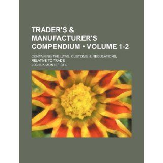Trader's & Manufacturer's Compendium (Volume 1 2); Containing the Laws, Customs, & Regulations, Relative to Trade Joshua Montefiore 9781235688713 Books