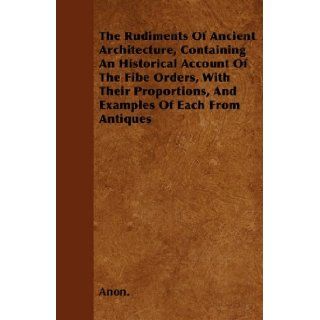 The Rudiments Of Ancient Architecture, Containing An Historical Account Of The Fibe Orders, With Their Proportions, And Examples Of Each From Antiques Anon. 9781446023570 Books