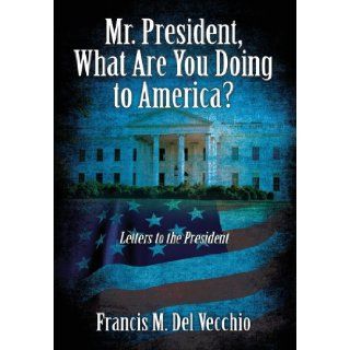 Mr. President, What Are You Doing to America? Letters to the President Francis M Del Vecchio 9781478706106 Books