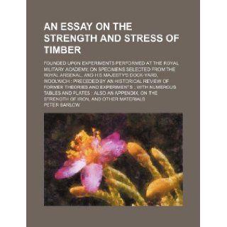 An essay on the strength and stress of timber; founded upon experiments performed at the Royal Military Academy, on specimens selected from the Royalan historical review of former theories and Peter Barlow 9781130023688 Books