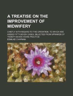 A   Treatise on the Improvement of Midwifery; Chiefly with Regard to the Operation. to Which Are Added Fifty Seven Cases, Selected from Upwards of Twe (9781235648137) Edmund Chapman Books