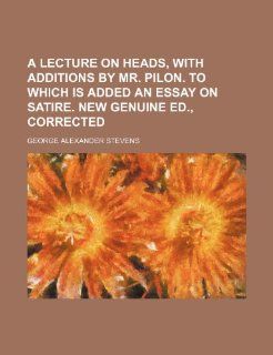 A Lecture on Heads, with Additions by Mr. Pilon. to Which Is Added an Essay on Satire. New Genuine Ed., Corrected George Alexander Stevens 9781235727214 Books