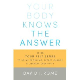 Your Body Knows the Answer Using Your Felt Sense to Solve Problems, Effect Change, and Liberate Creativity David I. Rome 9781611800906 Books