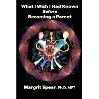 What I Wish I Had Known Before Becoming a Parent Revealing Hidden, Life Changing Dynamics for Happier and Healthier Parenting Margrit Spear PhD MFT 9781601452801 Books
