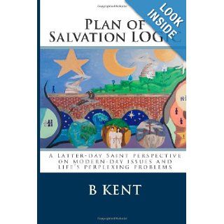 Plan of Salvation LOGIC A Latter day Saint perspective on modern day issues and life's perplexing problems B Kent 9781480152328 Books