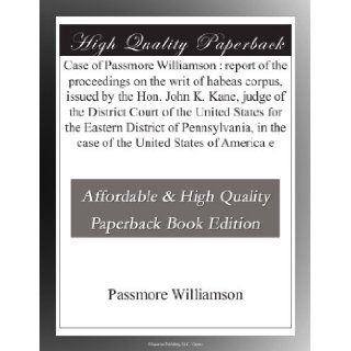 Case of Passmore Williamson  report of the proceedings on the writ of habeas corpus, issued by the Hon. John K. Kane, judge of the District Court ofin the case of the United States of America e Passmore Williamson Books