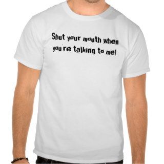 Shut your mouth when you're talking to me t shirts