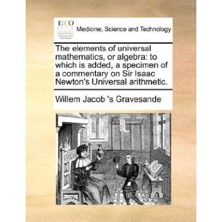 The elements of universal mathematics, or algebra to which is added, a specimen of a commentary on Sir Isaac Newton's Universal arithmetic. Willem Jacob 's Gravesande 9781171413028 Books