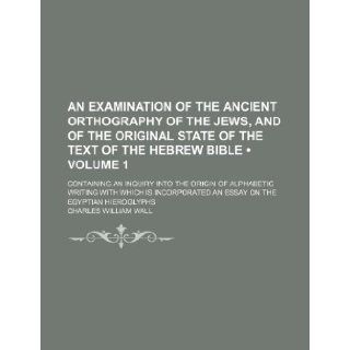 An Examination of the Ancient Orthography of the Jews, and of the Original State of the Text of the Hebrew Bible (Volume 1 ); Containing an Inquiry I Charles William Wall 9781235685507 Books