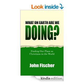 What On Earth Are We Doing? Finding Our Place as Christians in the World eBook John Fischer Kindle Store