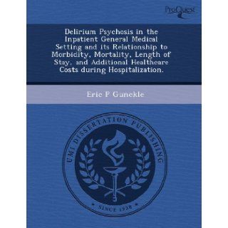 Delirium Psychosis in the Inpatient General Medical Setting and its Relationship to Morbidity, Mortality, Length of Stay, and Additional Healthcare Costs during Hospitalization. Eric P Gunckle 9781243958983 Books