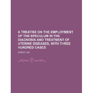 A Treatise on the employment of the speculum in the diagnosis and treatment of uterine diseases, with three hundred cases Robert Lee 9781130772708 Books