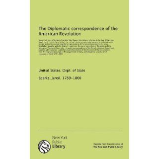 The Diplomatic correspondence of the American Revolution being the letters of Benjamin Franklin, Silas Deane, John Adams, John Jay, Arthur Lee,others, concerning the foreign relations Jared, 1789 1866, . Sparks 9781131063058 Books