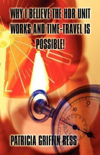 Why I Believe the Hdr Unit Works and Time Travel Is Possible Patricia Griffin Ress 9781456039684 Books