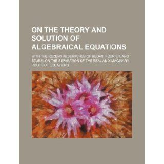 On the theory and solution of algebraical equations; with the recent researches of Budan, Fourier, and Sturm, on the separation of the real and imaginary roots of equations Books Group 9781130554304 Books