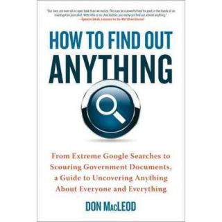 How to Find Out Anything From Extreme Google Searches to Scouring Government Documents, a Guide to Uncovering Anything About Everyone and Everything