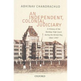 An Independent, Colonial Judiciary A History of the Bombay High Court During the British Raj, 1862 1947